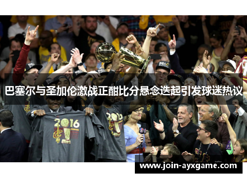 巴塞尔与圣加伦激战正酣比分悬念迭起引发球迷热议